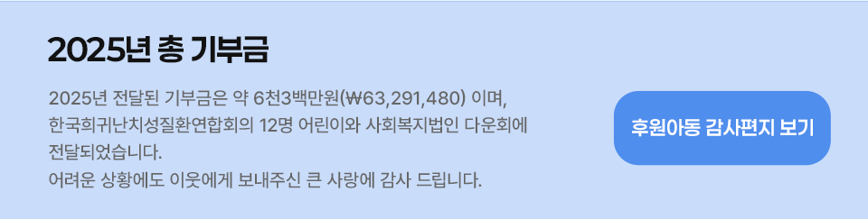 2025년 총 기부금 -2025년 전달된 기부금은 약 5천9백만원 (\58,859,200)원 이며,  이 금액은 한국희귀난치성질환연합회가후원하는 12명의 어린이와 사회복지법인 다운회에 전달되었습니다. 어려운 상황에도 이웃에게 보내주신 큰 사랑에 감사 드립니다.